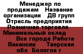 Менеджер по продажам › Название организации ­ ДВ групп › Отрасль предприятия ­ Розничная торговля › Минимальный оклад ­ 50 000 - Все города Работа » Вакансии   . Тверская обл.,Бологое г.